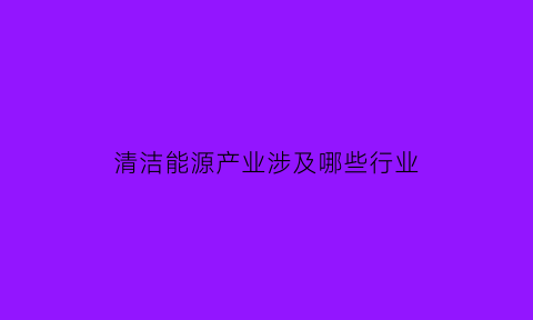 清洁能源产业涉及哪些行业(清洁能源产业的发展趋势)