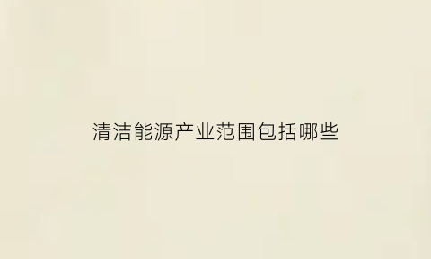 清洁能源产业范围包括哪些