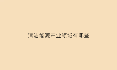 清洁能源产业领域有哪些