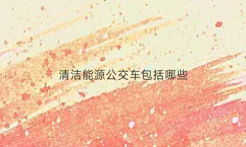 清洁能源公交车包括哪些(清洁能源汽车包含哪几类)