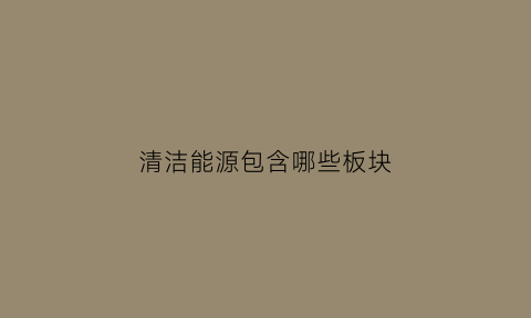 清洁能源包含哪些板块(清洁能源包括哪些板块)