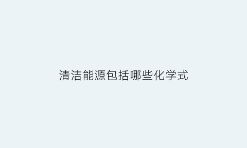 清洁能源包括哪些化学式(清洁能源包括哪些化学式)