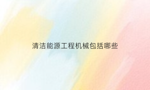 清洁能源工程机械包括哪些