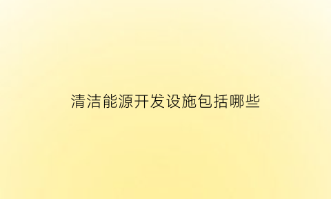 清洁能源开发设施包括哪些