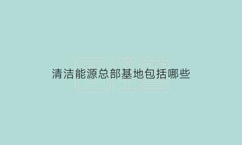 清洁能源总部基地包括哪些(清洁能源总部基地包括哪些项目)