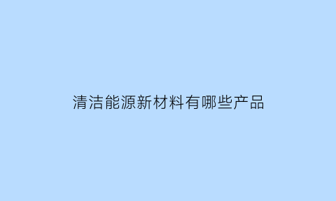 清洁能源新材料有哪些产品(清洁能源新技术)