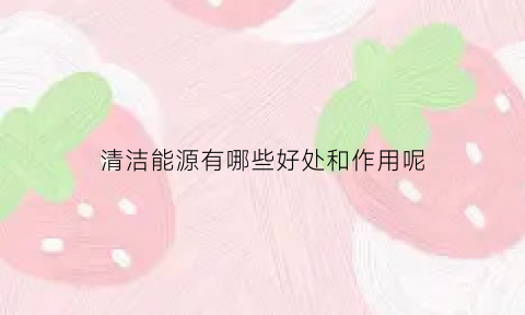 清洁能源有哪些好处和作用呢(清洁能源的优点和缺点)