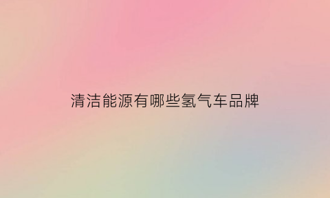 清洁能源有哪些氢气车品牌