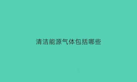 清洁能源气体包括哪些