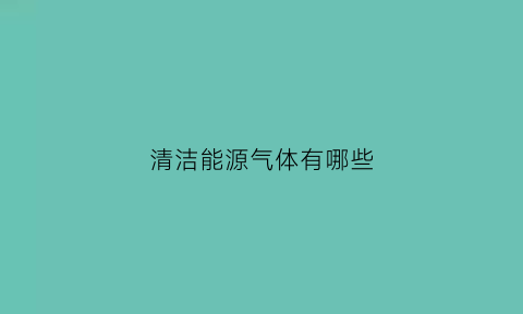 清洁能源气体有哪些(清洁能源气体主要有哪些)