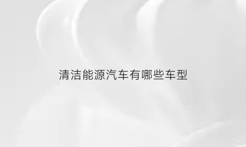 清洁能源汽车有哪些车型(清洁能源汽车是新能源汽车吗)