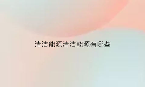 清洁能源清洁能源有哪些(清洁能源具体有哪些)