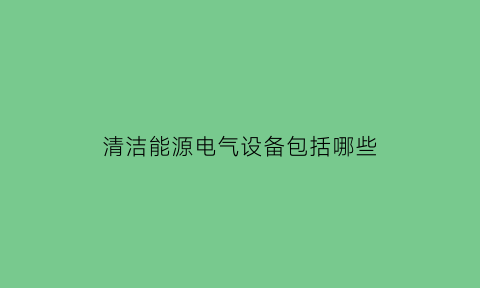 清洁能源电气设备包括哪些(清洁能源电能)