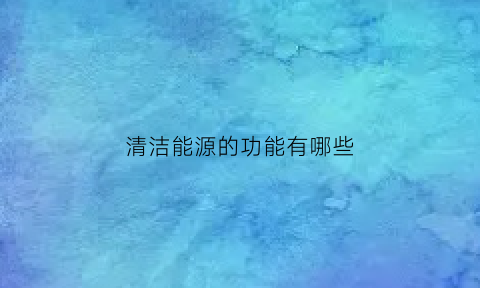 清洁能源的功能有哪些(清洁能源的功能有哪些呢)