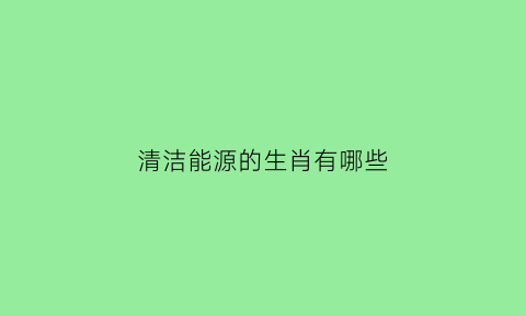 清洁能源的生肖有哪些(清洁能源的生肖有哪些呢)