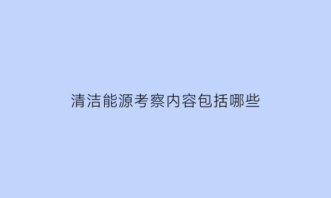 清洁能源考察内容包括哪些