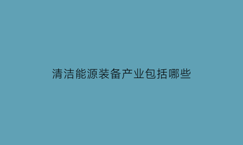 清洁能源装备产业包括哪些