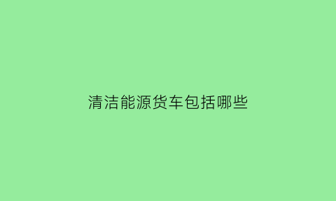 清洁能源货车包括哪些