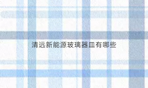 清远新能源玻璃器皿有哪些(清远新能源公司)