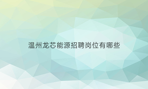 温州龙芯能源招聘岗位有哪些(温州龙芯能源招聘岗位有哪些公司)