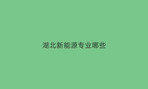 湖北新能源专业哪些(湖北新能源大学)