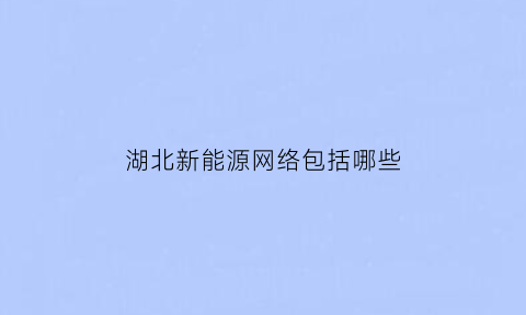 湖北新能源网络包括哪些(湖北新能源汽车网)