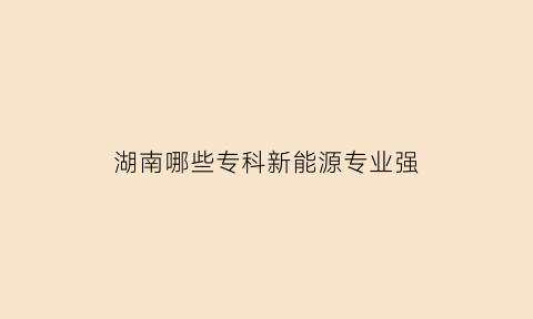 湖南哪些专科新能源专业强(湖南新能源学校)