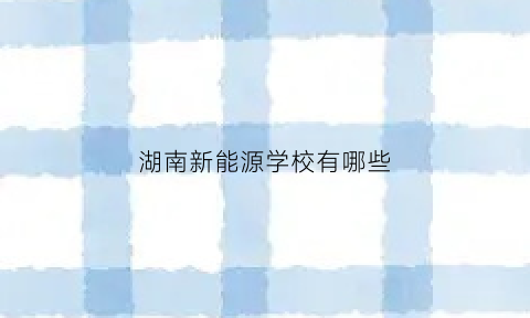 湖南新能源学校有哪些(湖南新能源汽车技术学院排名)