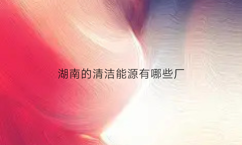 湖南的清洁能源有哪些厂