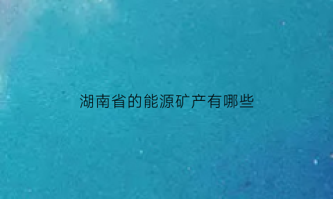 湖南省的能源矿产有哪些(湖南能源结构)