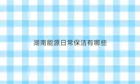 湖南能源日常保洁有哪些(湖南能源公司有哪些)