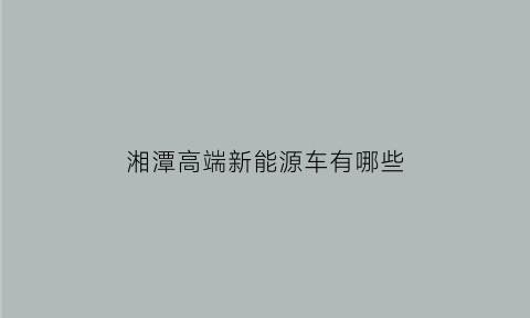 湘潭高端新能源车有哪些(湘潭有什么车企)