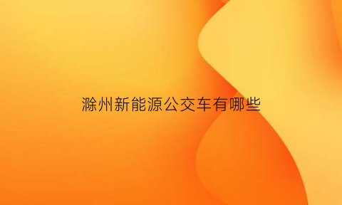 滁州新能源公交车有哪些(滁州新能源公交车有哪些公司)