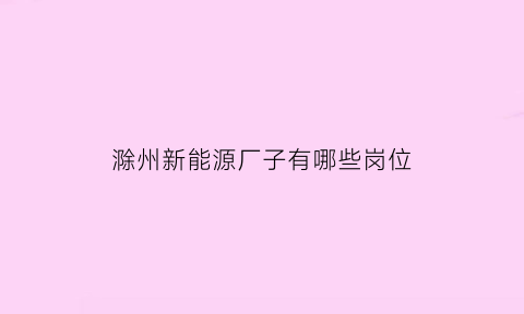 滁州新能源厂子有哪些岗位(滁州新能源电池厂普工什么工位)