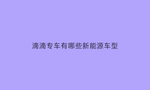 滴滴专车有哪些新能源车型(符合滴滴专车的新能源车)