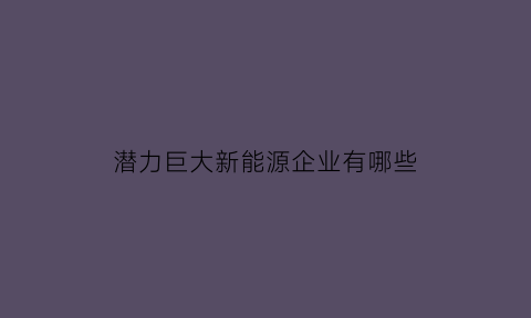 潜力巨大新能源企业有哪些(潜力巨大新能源企业有哪些公司)