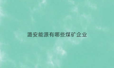 潞安能源有哪些煤矿企业(潞安能源公司)