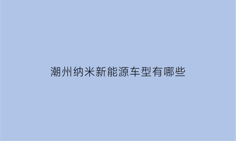 潮州纳米新能源车型有哪些(潮州纳米新能源车型有哪些品牌)