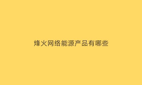 烽火网络能源产品有哪些(烽火网络科技有限公司)