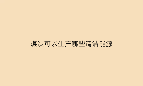 煤炭可以生产哪些清洁能源(煤炭可以生产哪些清洁能源产品)