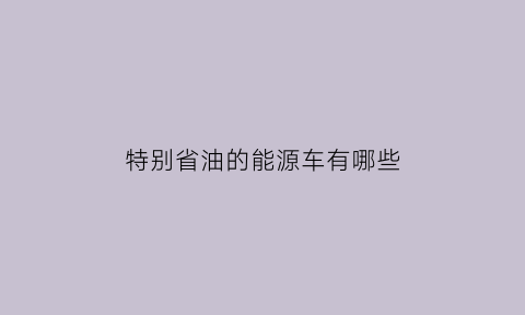 特别省油的能源车有哪些(特别省油的能源车有哪些品牌)