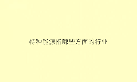 特种能源指哪些方面的行业(特种能源专业是干啥的)