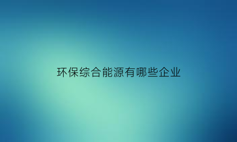 环保综合能源有哪些企业(环保能源行业)