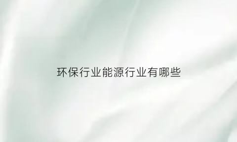 环保行业能源行业有哪些(能源环保企业)