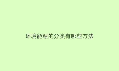 环境能源的分类有哪些方法(环境能源体系的内容)