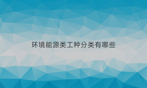 环境能源类工种分类有哪些(环境能源类专业有哪些)