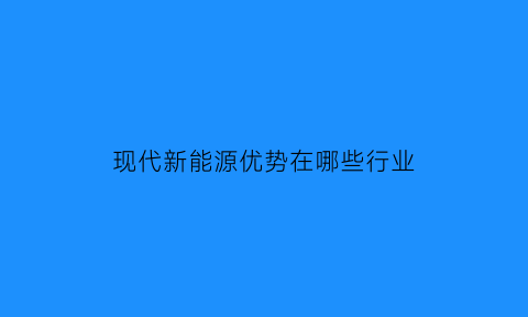 现代新能源优势在哪些行业(现代新能源汽车的大致情况)