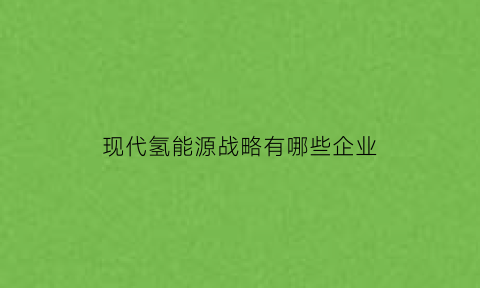 现代氢能源战略有哪些企业(氢能源战略2020)