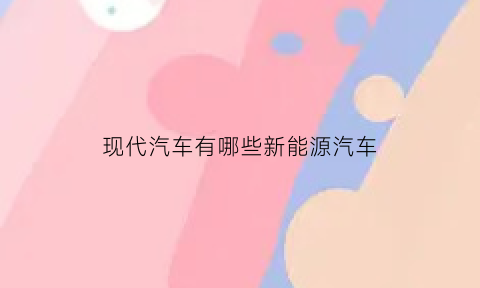 现代汽车有哪些新能源汽车(现代汽车都有什么)