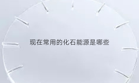 现在常用的化石能源是哪些(现在使用的绝大部分能源是化石能源这些化石能源包括)